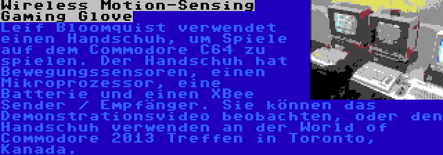 Wireless Motion-Sensing Gaming Glove | Leif Bloomquist verwendet einen Handschuh, um Spiele auf dem Commodore C64 zu spielen. Der Handschuh hat Bewegungssensoren, einen Mikroprozessor, eine Batterie und einen XBee Sender / Empfänger. Sie können das Demonstrationsvideo beobachten, oder den Handschuh verwenden an der World of Commodore 2013 Treffen in Toronto, Kanada.