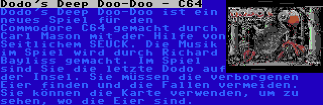 Dodo's Deep Doo-Doo - C64 | Dodo's Deep Doo-Doo ist ein neues Spiel für den Commodore C64 gemacht durch Carl Mason mit der Hilfe von Seitlichem SEUCK. Die Musik im Spiel wird durch Richard Bayliss gemacht. Im Spiel sind Sie die letzte Dodo auf der Insel. Sie müssen die verborgenen Eier finden und die Fallen vermeiden. Sie können die Karte verwenden, um zu sehen, wo die Eier sind.