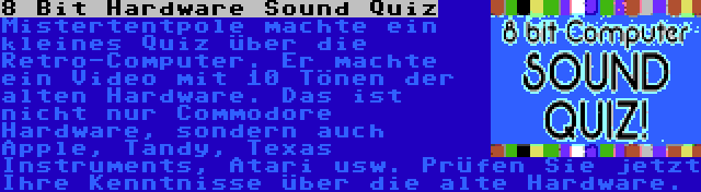 8 Bit Hardware Sound Quiz | Mistertentpole machte ein kleines Quiz über die Retro-Computer. Er machte ein Video mit 10 Tönen der alten Hardware. Das ist nicht nur Commodore Hardware, sondern auch Apple, Tandy, Texas Instruments, Atari usw. Prüfen Sie jetzt Ihre Kenntnisse über die alte Hardware.