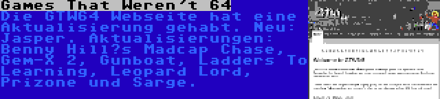 Games That Weren't 64 | Die GTW64 Webseite hat eine Aktualisierung gehabt. Neu: Jasper. Aktualisierungen: Benny Hill’s Madcap Chase, Gem-X 2, Gunboat, Ladders To Learning, Leopard Lord, Prizone und Sarge.