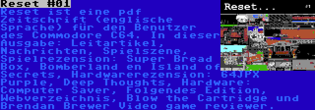 Reset #01 | Reset ist eine pdf Zeitschrift (englische Sprache) für den Benutzer des Commodore C64. In dieser Ausgabe: Leitartikel, Nachrichten, Spielszene, Spielrezension: Super Bread Box, Bomberland en Island of Secrets, Hardwarerezension: 64JPX Purple, Deep Thoughts, Hardware: Computer Saver, Folgendes Edition, Webverzeichnis, Blow the Cartridge und Brendan Brewer Video game reviewer.