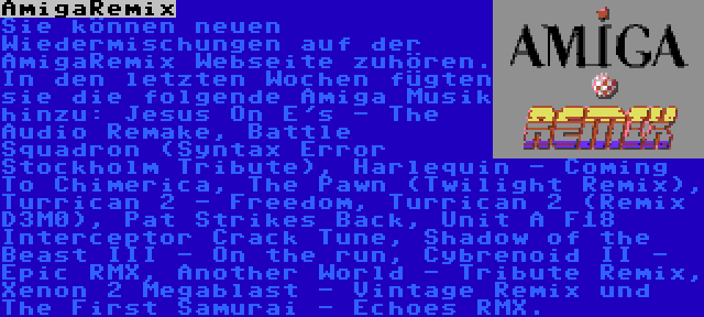 AmigaRemix | Sie können neuen Wiedermischungen auf der AmigaRemix Webseite zuhören. In den letzten Wochen fügten sie die folgende Amiga Musik hinzu: Jesus On E's - The Audio Remake, Battle Squadron (Syntax Error Stockholm Tribute), Harlequin - Coming To Chimerica, The Pawn (Twilight Remix), Turrican 2 - Freedom, Turrican 2 (Remix D3M0), Pat Strikes Back, Unit A F18 Interceptor Crack Tune, Shadow of the Beast III - On the run, Cybrenoid II - Epic RMX, Another World - Tribute Remix, Xenon 2 Megablast - Vintage Remix und The First Samurai - Echoes RMX.