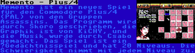 Memento - Plus/4 | Memento ist ein neues Spiel für den Commodore Plus/4 (PAL) von den Gruppen Assassins. Das Programm wird durch Skoro geschrieben, die Graphik ist von KiCHY, und die Musik wurde durch Csabo gemacht. Das Spiel ist ein ‚Gedächtnisspiel und hat 20 Niveaus. Die Schwierigkeit nimmt mit jedem Niveau zu.