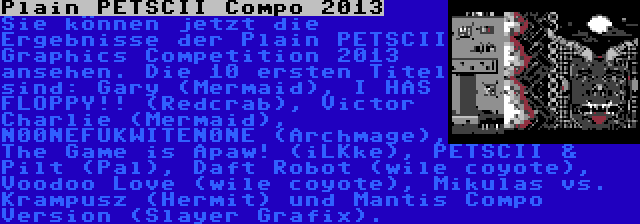 Plain PETSCII Compo 2013 | Sie können jetzt die Ergebnisse der Plain PETSCII Graphics Competition 2013 ansehen. Die 10 ersten Titel sind: Gary (Mermaid), I HAS FLOPPY!! (Redcrab), Victor Charlie (Mermaid), N00NEFUKWITEN0NE (Archmage), The Game is Apaw! (iLKke), PETSCII & Pilt (Pal), Daft Robot (wile coyote), Voodoo Love (wile coyote), Mikulas vs. Krampusz (Hermit) und Mantis Compo Version (Slayer Grafix).