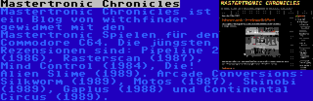 Mastertronic Chronicles | Mastertronic Chronicles ist ein Blog von witchfinder gewidmet mit den Mastertronic Spielen für den Commodore C64. Die jüngsten Rezensionen sind: Pipeline 2 (1986), Rasterscan (1987), Mind Control (1984), Die! Alien Slime (1989). Arcade Conversions: Silkworm (1989), Motos (1987), Shinobi (1989), Gaplus (1988) und Continental Circus (1989).