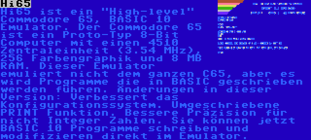 Hi65 | Hi65 ist ein High-level Commodore 65, BASIC 10 Emulator. Der Commodore 65 ist ein Proto-Typ 8-Bit Computer mit einen 4510 Zentraleinheit (3.54 MHz), 256 Farbengraphik und 8 MB RAM. Dieser Emulator emuliert nicht dem ganzen C65, aber es wird Programme die in BASIC geschrieben werden führen. Änderungen in dieser Version: Verbessert das Konfigurationssystem. Umgeschriebene PRINT Funktion. Bessere Präzision für nicht Integer Zahlen. Sie können jetzt BASIC 10 Programme schreiben und modifizieren direkt im Emulator.