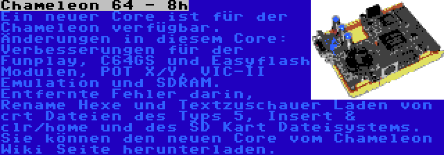 Chameleon 64 - 8h | Ein neuer Core ist für der Chameleon verfügbar. Änderungen in diesem Core: Verbesserungen für der Funplay, C64GS und Easyflash Modulen, POT X/Y, VIC-II Emulation und SDRAM. Entfernte Fehler darin, Rename Hexe und Textzuschauer Laden von crt Dateien des Typs 5, Insert & clr/home und des SD Kart Dateisystems. Sie können den neuen Core vom Chameleon Wiki Seite herunterladen.