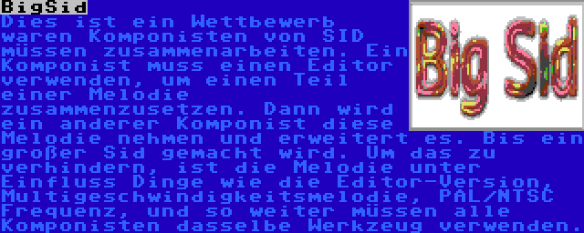 BigSid | Dies ist ein Wettbewerb waren Komponisten von SID müssen zusammenarbeiten. Ein Komponist muss einen Editor verwenden, um einen Teil einer Melodie zusammenzusetzen. Dann wird ein anderer Komponist diese Melodie nehmen und erweitert es. Bis ein großer Sid gemacht wird. Um das zu verhindern, ist die Melodie unter Einfluss Dinge wie die Editor-Version, Multigeschwindigkeitsmelodie, PAL/NTSC Frequenz, und so weiter müssen alle Komponisten dasselbe Werkzeug verwenden.