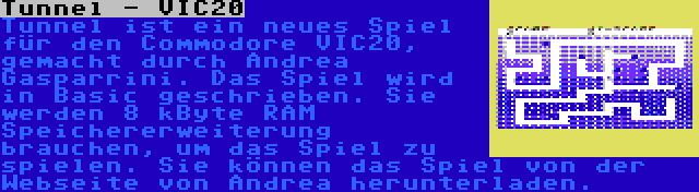 Tunnel - VIC20 | Tunnel ist ein neues Spiel für den Commodore VIC20, gemacht durch Andrea Gasparrini. Das Spiel wird in Basic geschrieben. Sie werden 8 kByte RAM Speichererweiterung brauchen, um das Spiel zu spielen. Sie können das Spiel von der Webseite von Andrea herunterladen.