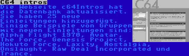 C64 intros | Die Webseite c64Intros hat die Datenbank aktualisiert. Sie haben 25 neue Einleitungen hinzugefügt. Einige Beispiele von Gruppen mit neuen Einleitungen sind: Alpha Flight 1970, Avatar, The Force, Genesis Project, Hokuto Force, Laxity, Nostalgia, Onslaught, Raw Deal Incorporated und Trance.