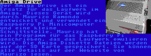 Amiga Drive | Der Amiga Drive ist ein Ersatz für das Laufwerk im Amiga. Dieses Gerät wird durch Maurizo Ramondo entwickelt und verwendet ein Raspberry Pi Minicomputer und eine kleine Schnittstelle. Maurizo hat ein Programm für das Raspberry Pi geschrieben, das das Laufwerk emulieren wird. Die Amiga Diskette Dateien werden auf der SD Karte gespeichert. Sie können alle Details auf der Webseite von Maurizo lesen.