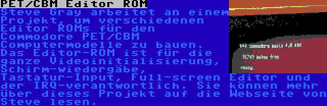 PET/CBM Editor ROM | Steve Gray arbeitet an einem Projekt, um verschiedenen Editor ROMs für den Commodore PET/CBM Computermodelle zu bauen. Das Editor-ROM ist für die ganze Videoinitialisierung, Schirm-wiedergäbe, Tastatur-Input, Full-screen Editor und der IRQ-verantwortlich. Sie können mehr über dieses Projekt auf die Webseite von Steve lesen.