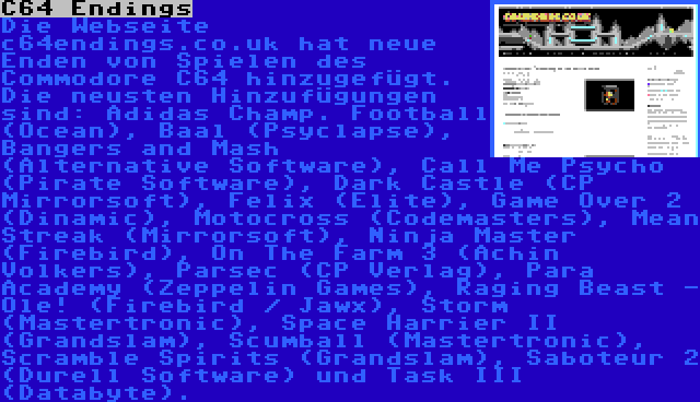 C64 Endings | Die Webseite c64endings.co.uk hat neue Enden von Spielen des Commodore C64 hinzugefügt. Die neusten Hinzufügungen sind: Adidas Champ. Football (Ocean), Baal (Psyclapse), Bangers and Mash (Alternative Software), Call Me Psycho (Pirate Software), Dark Castle (CP Mirrorsoft), Felix (Elite), Game Over 2 (Dinamic), Motocross (Codemasters), Mean Streak (Mirrorsoft), Ninja Master (Firebird), On The Farm 3 (Achin Volkers), Parsec (CP Verlag), Para Academy (Zeppelin Games), Raging Beast - Ole! (Firebird / Jawx), Storm (Mastertronic), Space Harrier II (Grandslam), Scumball (Mastertronic), Scramble Spirits (Grandslam), Saboteur 2 (Durell Software) und Task III (Databyte).