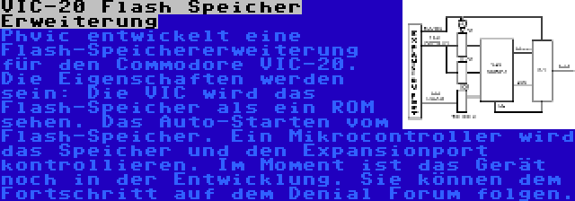 VIC-20 Flash Speicher Erweiterung | Phvic entwickelt eine Flash-Speichererweiterung für den Commodore VIC-20. Die Eigenschaften werden sein: Die VIC wird das Flash-Speicher als ein ROM sehen. Das Auto-Starten vom Flash-Speicher. Ein Mikrocontroller wird das Speicher und den Expansionport kontrollieren. Im Moment ist das Gerät noch in der Entwicklung. Sie können dem Fortschritt auf dem Denial Forum folgen.