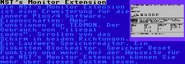 NST's Monitor Extension | Die NST's Monitor Extension ist eine Erweiterung für die innere Plus/4 Software. Eigenschaften: Mehr Funktionen für TEDMON. Der Gebrauch von illegal codes. Scrollen von das Schirm in beiden Richtungen. Ein Laufwerk Speichereditor. Ein Disketten Blockeditor. Speicher Reset Funktion und mehr. Auf der Webseite für die NST's Monitor Extension können Sie mehr über dieses System lesen.