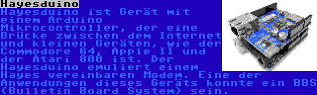 Hayesduino | Hayesduino ist Gerät mit einem Arduino Mikrocontroller, der eine Brücke zwischen dem Internet und kleinen Geräten, wie der Commodore 64, Apple II und der Atari 800 ist. Der Hayesduino emuliert einem Hayes vereinbaren Modem. Eine der Anwendungen dieses Geräts konnte ein BBS (Bulletin Board System) sein.