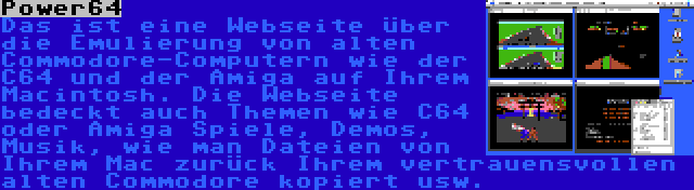 Power64 | Das ist eine Webseite über die Emulierung von alten Commodore-Computern wie der C64 und der Amiga auf Ihrem Macintosh. Die Webseite bedeckt auch Themen wie C64 oder Amiga Spiele, Demos, Musik, wie man Dateien von Ihrem Mac zurück Ihrem vertrauensvollen alten Commodore kopiert usw.