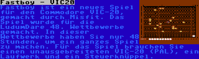 Fastboy - VIC20 | Fastboy ist ein neues Spiel für den Commodore VIC-20, gemacht durch Misfit. Das Spiel wurde für die LudumDare 48. Wettbewerbe gemacht. In dieser Wettbewerbe haben Sie nur 48 Stunden, um ein ganzes Spiel zu machen. Für das Spiel brauchen Sie einen unausgebreiteten VIC-20 (PAL), ein Laufwerk und ein Steuerknüppel.