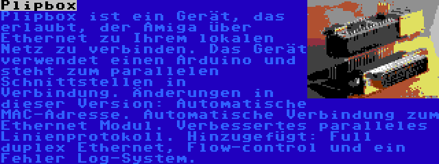 Plipbox | Plipbox ist ein Gerät, das erlaubt, der Amiga über Ethernet zu Ihrem lokalen Netz zu verbinden. Das Gerät verwendet einen Arduino und steht zum parallelen Schnittstellen in Verbindung. Änderungen in dieser Version: Automatische MAC-Adresse. Automatische Verbindung zum Ethernet Modul. Verbessertes paralleles Linienprotokoll. Hinzugefügt: Full duplex Ethernet, Flow-control und ein Fehler Log-System.