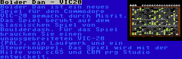 Bolder Dan - VIC20 | Bolder Dan ist ein neues Spiel für den Commodore VIC-20 gemacht durch Misfit. Das Spiel beruht auf dem klassischen Spiel von Boulderdash. Für das Spiel brauchen Sie einen unausgebreiteten VIC-20 (PAL), ein Laufwerk und ein Steuerknüppel. Das Spiel wird mit der Hilfe von cc65 und CBM prg Studio entwickelt.