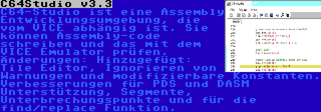 C64Studio v3.3 | C64-Studio ist eine Assembly Entwicklungsumgebung, die vom VICE abhängig ist. Sie können Assembly-code schreiben und das mit dem VICE Emulator prüfen. Änderungen: Hinzugefügt: Tile Editor, Ignorieren von Warnungen und modifizierbare Konstanten. Verbesserungen für PDS und DASM Unterstützung, Segmente, Unterbrechungspunkte und für die find/replace Funktion.