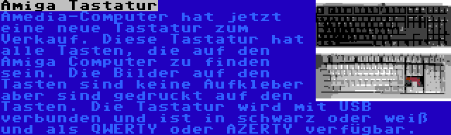 Amiga Tastatur | Amedia-Computer hat jetzt eine neue Tastatur zum Verkauf. Diese Tastatur hat alle Tasten, die auf den Amiga Computer zu finden sein. Die Bilder auf den Tasten sind keine Aufkleber aber sind gedruckt auf den Tasten. Die Tastatur wird mit USB verbunden und ist in schwarz oder weiß und als QWERTY oder AZERTY verfügbar.