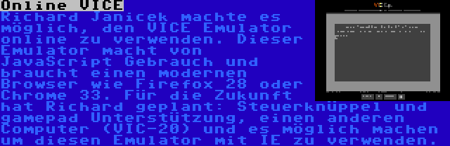 Online VICE | Richard Janicek machte es möglich, den VICE Emulator online zu verwenden. Dieser Emulator macht von JavaScript Gebrauch und braucht einen modernen Browser wie Firefox 28 oder Chrome 33. Für die Zukunft hat Richard geplant: Steuerknüppel und gamepad Unterstützung, einen anderen Computer (VIC-20) und es möglich machen um diesen Emulator mit IE zu verwenden.