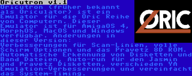 Oricutron v1.1 | Oricutron (früher bekannt als Oriculator) ist ein Emulator für die Oric Reihe von Computern. Dieser Emulator ist für AmigaOS 4, MorphOS, MacOS und Windows verfügbar. Änderungen in dieser Version: Verbesserungen für Scan-Linien, volle Schirm Optionen und das Pravetz 8D ROM. Automatische Erkennung von Disketten und Band Dateien, Auto-run für den Jasmin und Pravetz Disketten, verschieden YA Emulation-Verbesserungen und vereinfacht das System-Timing.