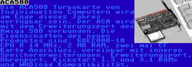 ACA500 | Die ACA500 Turbokarte von Individuellen Computern wird am Ende dieses Jahres verfügbar sein. Der ACA wird mit dem Erweiterungsport des Amiga 500 verbunden. Die Eigenschaften des neuen Produktes sind: 68EC000-10 CPU @ 14 MHz, 2 MB RAM, zwei mal CF Karte Anschluss, vereinbar mit inneren Speichererweiterungen, Erweiterungsport, Uhrenport, Kickstart 1.3 und 3.1 ROMs und WHDload Kompatibilität.