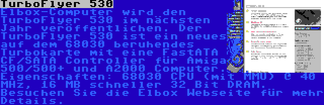 TurboFlyer 530 | Elbox-Computer wird den TurboFlyer 530 im nächsten Jahr veröffentlichen. Der TurboFlyer 530 ist ein neues auf dem 68030 beruhendes Turbokarte mit eine FastATA CF/SATA Controller für Amiga 500/500+ und A2000 Computer. Eigenschaften: 68030 CPU (mit MMU) @ 40 MHz, 16 MB schneller 32 Bit DRAM. Besuchen Sie die Elbox Webseite für mehr Details.