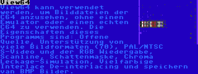 View64 | View64 kann verwendet werden, um Bilddateien der C64 anzusehen, ohne einen Emulator oder einen echten C64 zu verwenden. Die Eigenschaften dieses Programms sind: Offene Quelle, Unterstützung von viele Bildformaten (70), PAL/NTSC S-Video und der RGB Wiedergabe, Scanline, Schattenmaske, Chroma Leckage-Simulation, Vielfarbige Interlace De-interlacing und speichern van BMP Bilder.