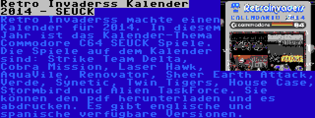 Retro Invaderss Kalender 2014 - SEUCK | Retro Invaderss machte einen Kalender für 2014. In diesem Jahr ist das Kalender-Thema Commodore C64 SEUCK Spiele. Die Spiele auf dem Kalender sind: Strike Team Delta, Cobra Mission, Laser Hawk, AquaVile, Renovator, Sheer Earth Attack, Verde, Synetic, Twin Tigers, House Case, Stormbird und Alien TaskForce. Sie können den pdf herunterladen und es abdrucken. Es gibt englische und spanische verfügbare Versionen.