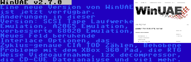 WinUAE v2.7.0   | Eine neue Version von WinUAE ist jetzt verfügbar. Änderungen in dieser Version: SCSI Tape Laufwerke Emulation, A2065 Emulation, verbesserte 68020 Emulation, Neues Feld beruhende Interlace Optionen, das Zyklus-genaue CIA TOD Zählen, Behobene Probleme mit dem XBox 360 Pad, die RTG Weise Videoaufnahme, lzx decompressor, die CD-CUE Dateianalyse und viel mehr.