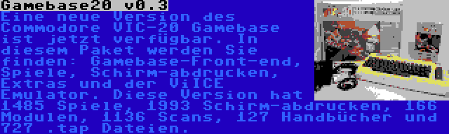 Gamebase20 v0.3 | Eine neue Version des Commodore VIC-20 Gamebase ist jetzt verfügbar. In diesem Paket werden Sie finden: Gamebase-Front-end, Spiele, Schirm-abdrucken, Extras und der ViICE Emulator. Diese Version hat 1485 Spiele, 1993 Schirm-abdrucken, 166 Modulen, 1136 Scans, 127 Handbücher und 727 .tap Dateien.