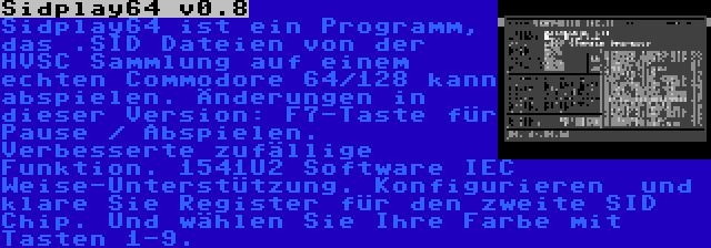 Sidplay64 v0.8 | Sidplay64 ist ein Programm, das .SID Dateien von der HVSC Sammlung auf einem echten Commodore 64/128 kann abspielen. Änderungen in dieser Version: F7-Taste für Pause / Abspielen. Verbesserte zufällige Funktion. 1541U2 Software IEC Weise-Unterstützung. Konfigurieren  und klare Sie Register für den zweite SID Chip. Und wählen Sie Ihre Farbe mit Tasten 1-9.