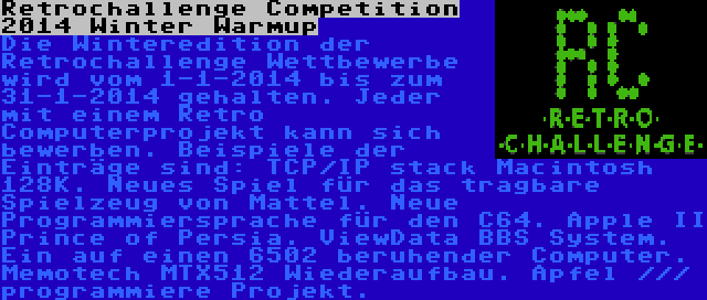 Retrochallenge Competition 2014 Winter Warmup | Die Winteredition der Retrochallenge Wettbewerbe wird vom 1-1-2014 bis zum 31-1-2014 gehalten. Jeder mit einem Retro Computerprojekt kann sich bewerben. Beispiele der Einträge sind: TCP/IP stack Macintosh 128K. Neues Spiel für das tragbare Spielzeug von Mattel. Neue Programmiersprache für den C64. Apple II Prince of Persia. ViewData BBS System. Ein auf einen 6502 beruhender Computer. Memotech MTX512 Wiederaufbau. Apfel /// programmiere Projekt.