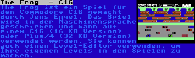 The Frog  - C16 | The Frog ist ein Spiel für den Commodore C16 gemacht durch Jens Engel. Das Spiel wird in der Maschinensprache geschrieben und kann auf einem C16 (16 KB Version) oder Plus/4 (32 KB Version) verwendet werden. Sie können auch einen Level-Editor verwenden, um Ihre eigenen Levels in den Spielen zu machen.