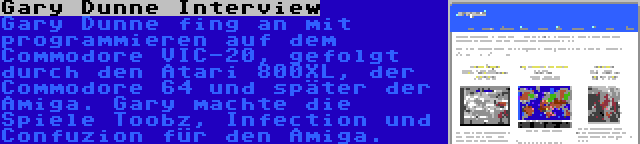 Gary Dunne Interview | Gary Dunne fing an mit programmieren auf dem Commodore VIC-20, gefolgt durch den Atari 800XL, der Commodore 64 und später der Amiga. Gary machte die Spiele Toobz, Infection und Confuzion für den Amiga.