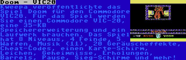 Doom - VIC20 | Kweepa veröffentlichte das Spiel Doom für den Commodore VIC20. Für das Spiel werden Sie einen Commodore VIC-20, eine 35-KB Speichererweiterung und ein Laufwerk brauchen. Das Spiel hat 8 Niveaus, 4 Feinde, 5 Waffen, Musik (11), 20 Geräuscheffekte, Cheat-Codes, einen Karte-Schirm, Leichen, Geheimnisse, Erholungen, Barrels, Pause, Sieg-Schirme und mehr!