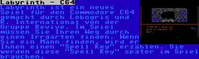 Labyrinth - C64 | Labyrinth ist ein neues Spiel für den Commodore C64 gemacht durch Lobogris und R. International von der Gruppe Revive. Im Spiel müssen Sie Ihren Weg durch einen Irrgarten finden. Wenn Sie ein Mann finden, wird er Ihnen einen Spell Key erzählen. Sie werden diese Spell Key später im Spiel brauchen.