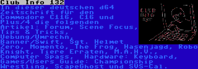 Club Info 132 | In dieser deutschen d64 Zeitschrift für den Commodore C116, C16 und Plus/4 die folgenden Artikel: Forum, Scene Focus, Tips & Tricks, Uebung/Umrechn, Banner/Swift, Sgt. Helmet Zero, Momento, The Frog, Hasenjagd, Robo Knight, Tiere Erraten, M.A.H.V., Computer Spass,  Hardware: Keyboard, Games/Users Guide: Championship Wrestling, ScapeGhost und SVS-Cal.