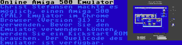 Online Amiga 500 Emulator | Christ Stefansen machte es möglich, einen Amiga 500 (PAL) Emulator im Chrome Browser (Version 31) zu verwenden. Bevor Sie den Emulator verwenden können, werden Sie ein Kickstart ROM brauchen. Der Quellcode des Emulator ist verfügbar.