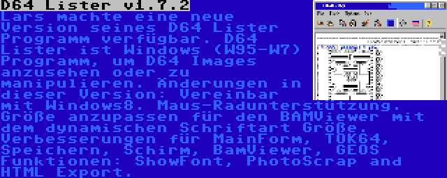 D64 Lister v1.7.2 | Lars machte eine neue Version seines D64 Lister Programm verfügbar. D64 Lister ist Windows (W95-W7) Programm, um D64 Images anzusehen oder zu manipulieren. Änderungen in dieser Version: Vereinbar mit Windows8. Maus-Radunterstützung. Größe anzupassen für den BAMViewer mit dem dynamischen Schriftart Größe. Verbesserungen für MainForm, TOK64, Speichern, Schirm, BamViewer, GEOS Funktionen: ShowFont, PhotoScrap and HTML Export.