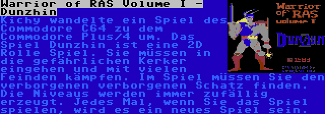 Warrior of RAS Volume I - Dunzhin | Kichy wandelte ein Spiel des Commodore C64 zu dem Commodore Plus/4 um. Das Spiel Dunzhin ist eine 2D Rolle Spiel. Sie müssen in die gefährlichen Kerker eingehen und mit vielen Feinden kämpfen. Im Spiel müssen Sie den verborgenen verborgenen Schatz finden. Die Niveaus werden immer zufällig erzeugt. Jedes Mal, wenn Sie das Spiel spielen, wird es ein neues Spiel sein.