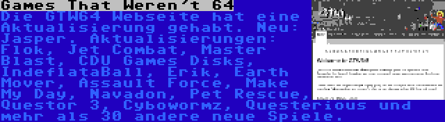 Games That Weren't 64 | Die GTW64 Webseite hat eine Aktualisierung gehabt. Neu: Jasper. Aktualisierungen: Flok, Jet Combat, Master Blast, CDU Games Disks, IndeflataBall, Erik, Earth Mover, Assault Force, Make My Day, Navadon, Pet Rescue, Questor 3, Cybowormz, Questerious und mehr als 30 andere neue Spiele.