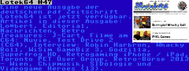 Lotek64 #47 | Eine neue Ausgabe der deutschen pdf Zeitschrift Lotek64 ist jetzt verfügbar. Artikel in dieser Ausgabe: Lo*bert, Editorial, Nachrichten, Retro Treasures: J-Cart, Filme am C64: Nuvie, Test Drive 2 (C64), Interview: Robin Harbron, Whacky Roll, WiSim GameBiz 3, Godzilla, Superfrog HD, Retrogaming iPhone / iPad, Toronto PET User Group, Retro-Börse 2013 - Wien, Chipmusik, SIDologie und Videogame Heroes (13).