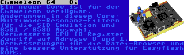 Chameleon 64 - 8i | Ein neuer Core ist für der Chameleon verfügbar. Änderungen in diesem Core: Multimode-Resonanz-Filtern für die SID-Emulation und 6581 / 8580 Auswahl. Verbesserte CPU IO-Register Zugriff auf Adresse 0 und 1. Verbesserungen für die Datei-Browser und eine bessere Unterstützung für Easyflash ROMs.