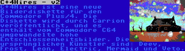 C+4Hires - v2 | C+4Hires ist eine neue Bilderdiskette für den Commodore Plus/4. Die Diskette wird durch Carrion veröffentlicht, und es enthält vom Commodore C64 umgewandelte hohe Entschlossenheitsbilder. Die ursprünglichen Künstler sind: Deev, Frost, Leon, Electric, Mermaid und Veto.