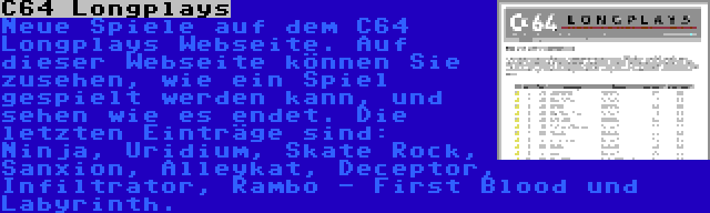 C64 Longplays | Neue Spiele auf dem C64 Longplays Webseite. Auf dieser Webseite können Sie zusehen, wie ein Spiel gespielt werden kann, und sehen wie es endet. Die letzten Einträge sind: Ninja, Uridium, Skate Rock, Sanxion, Alleykat, Deceptor, Infiltrator, Rambo - First Blood und Labyrinth.