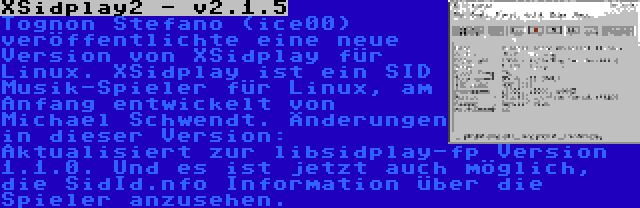 XSidplay2 - v2.1.5 | Tognon Stefano (ice00) veröffentlichte eine neue Version von XSidplay für Linux. XSidplay ist ein SID Musik-Spieler für Linux, am Anfang entwickelt von Michael Schwendt. Änderungen in dieser Version: Aktualisiert zur libsidplay-fp Version 1.1.0. Und es ist jetzt auch möglich, die SidId.nfo Information über die Spieler anzusehen.